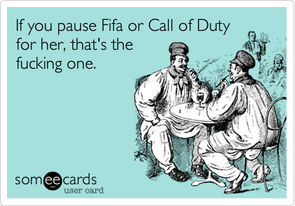 If you pause Fifa or Call of Duty
for her, that's the
fucking one.