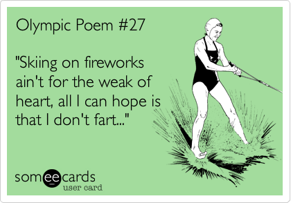 Olympic Poem %2327

"Skiing on fireworks
ain't for the weak of
heart, all I can hope is
that I don't fart..."