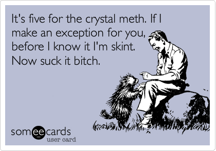It's five for the crystal meth. If I make an exception for you,
before I know it I'm skint.
Now suck it bitch.