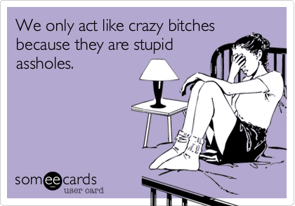 We only act like crazy bitches
because they are stupid
assholes.