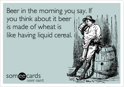 Beer in the morning you say. If
you think about it beer
is made of wheat is
like having liquid cereal.