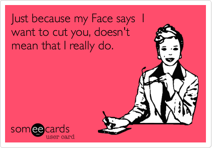 Just because my Face says  I
want to cut you, doesn't 
mean that I really do. 