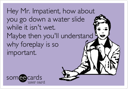 Hey Mr. Impatient, how about
you go down a water slide 
while it isn't wet.
Maybe then you'll understand 
why foreplay is so
important.