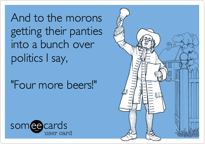 And to the morons
getting their panties
into a bunch over
politics I say,   

"Four more beers!"