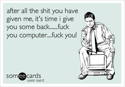 after all the shit you have
given me, it's time i give
you some back.......fuck
you computer....fuck you!