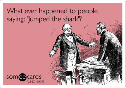What ever happened to people saying: "Jumped the shark"?