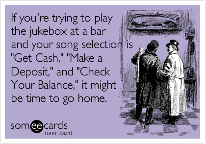 If you're trying to play
the jukebox at a bar
and your song selection is
"Get Cash," "Make a
Deposit," and "Check
Your Balance," it might
be time to go home.