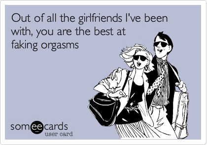 Out of all the girlfriends I've been with, you are the best at
faking orgasms