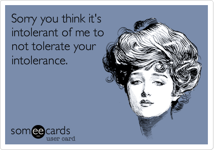 Sorry you think it's
intolerant of me to
not tolerate your
intolerance.