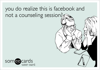 you do realize this is facebook and not a counseling session?
