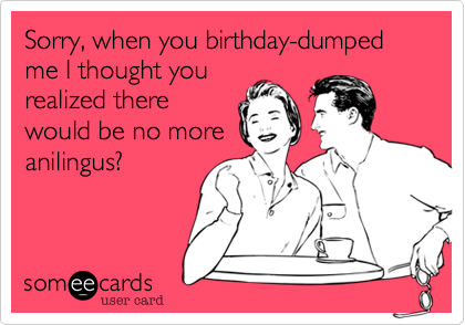 Sorry, when you birthday-dumped me I thought you
realized there
would be no more
anilingus?
