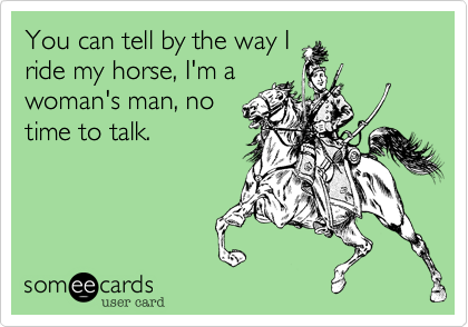 You can tell by the way I
ride my horse, I'm a
woman's man, no
time to talk.