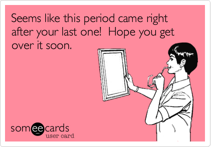 Seems like this period came right after your last one!  Hope you get over it soon.