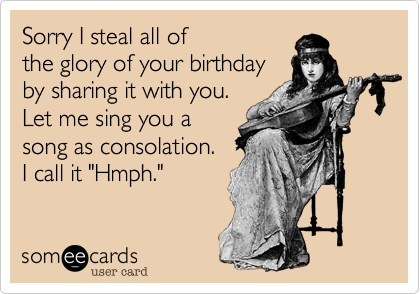 Sorry I steal all of
the glory of your birthday
by sharing it with you. 
Let me sing you a
song as consolation.
I call it "Hmph."