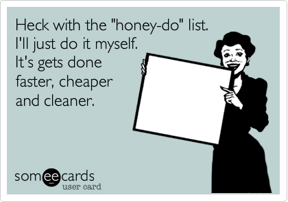 Heck with the "honey-do" list.
I'll just do it myself.
It's gets done
faster, cheaper
and cleaner.