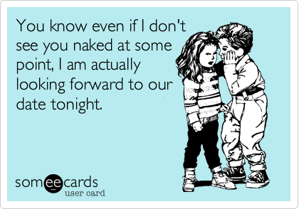 You know even if I don't
see you naked at some
point, I am actually
looking forward to our
date tonight.