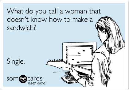 What do you call a woman that doesn't know how to make a
sandwich?



Single. 