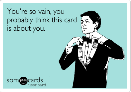 You're so vain, you
probably think this card
is about you.