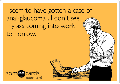 I seem to have gotten a case of anal-glaucoma... I don't see
my ass coming into work
tomorrow.
