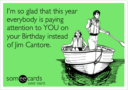 I'm so glad that this year
everybody is paying
attention to YOU on
your Birthday instead
of Jim Cantore.