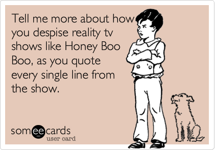 Tell me more about how
you despise reality tv
shows like Honey Boo
Boo, as you quote
every single line from
the show. 