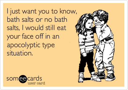 I just want you to know,
bath salts or no bath
salts, I would still eat
your face off in an
apocolyptic type
situation.