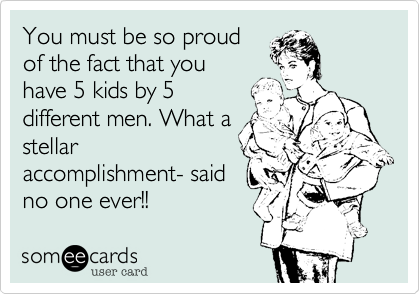 You must be so proud
of the fact that you
have 5 kids by 5
different men. What a
stellar
accomplishment- said
no one ever!!