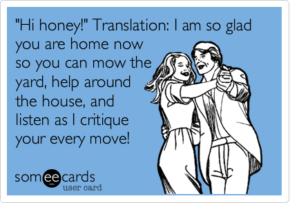 "Hi honey!" Translation: I am so glad you are home now
so you can mow the
yard, help around
the house, and
listen as I critique
your every move!