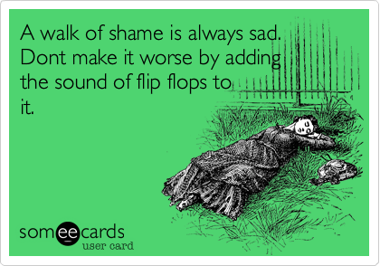 A walk of shame is always sad.
Dont make it worse by adding
the sound of flip flops to
it.