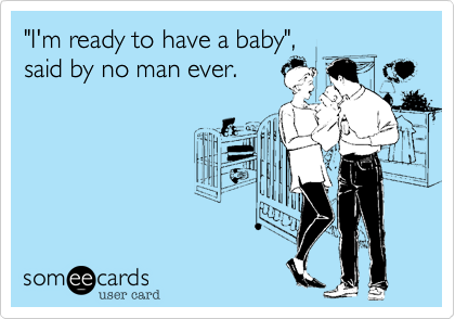 "I'm ready to have a baby",
said by no man ever.