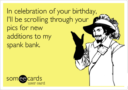 In celebration of your birthday,
I'll be scrolling through your
pics for new
additions to my
spank bank.