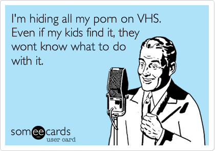 I'm hiding all my porn on VHS. Even if my kids find it, they
wont know what to do
with it.