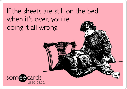 If the sheets are still on the bed when it's over, you're
doing it all wrong.