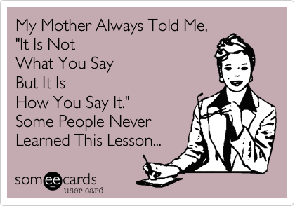 My Mother Always Told Me, 
"It Is Not 
What You Say 
But It Is 
How You Say It."
Some People Never
Learned This Lesson... 