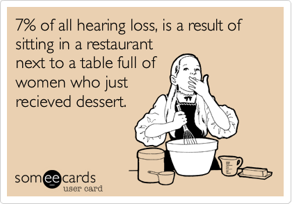7% of all hearing loss, is a result of sitting in a restaurant
next to a table full of
women who just
recieved dessert.