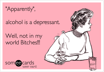 "Apparently", 

alcohol is a depressant.

Well, not in my
world Bitches!!!