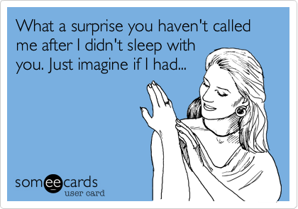 What a surprise you haven't called me after I didn't sleep with
you. Just imagine if I had...