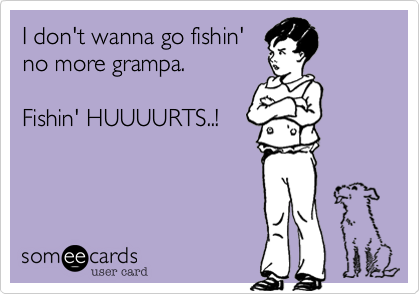 I don't wanna go fishin'
no more grampa.  

Fishin' HUUUURTS..!