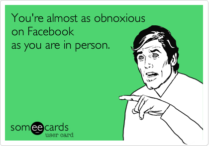 You're almost as obnoxious 
on Facebook
as you are in person.