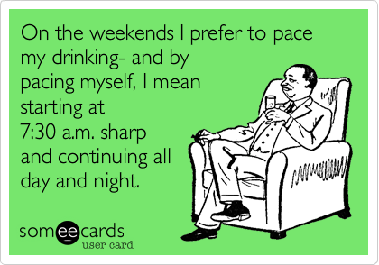 On the weekends I prefer to pace my drinking- and by
pacing myself, I mean
starting at 
7:30 a.m. sharp
and continuing all
day and night.