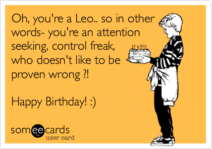 Oh, you're a Leo.. so in other
words- you're an attention
seeking, control freak,
who doesn't like to be
proven wrong ?!

Happy Birthday! :%29