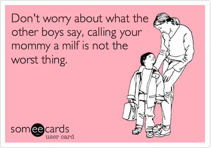 Don't worry about what the
other boys say, calling your
mommy a milf is not the
worst thing.