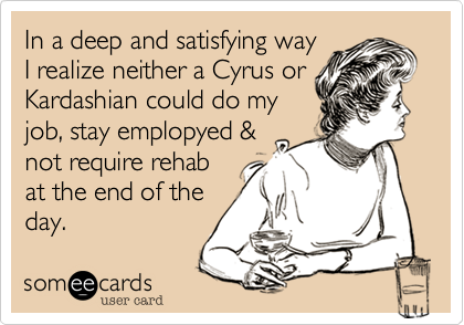 In a deep and satisfying way 
I realize neither a Cyrus or
Kardashian could do my
job, stay emplopyed &
not require rehab
at the end of the
day.