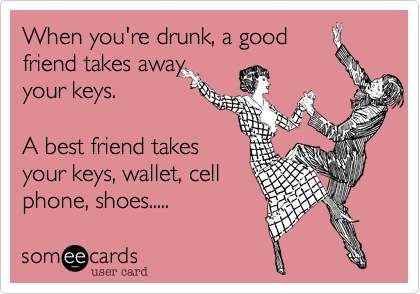 When you're drunk, a good
friend takes away
your keys.

A best friend takes
your keys, wallet, cell
phone, shoes.....