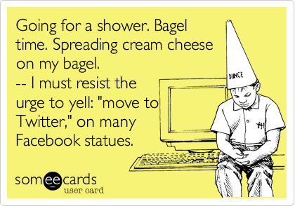 Going for a shower. Bagel
time. Spreading cream cheese
on my bagel.
-- I must resist the 
urge to yell: "move to 
Twitter," on many 
Facebook statues.