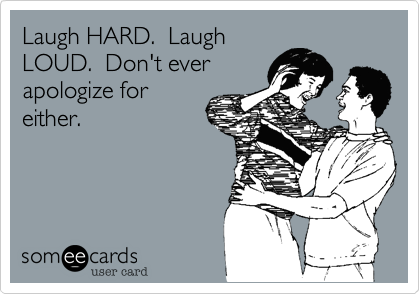 Laugh HARD.  Laugh
LOUD.  Don't ever
apologize for
either.