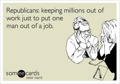 Republicans: keeping millions out of work just to put one
man out of a job.