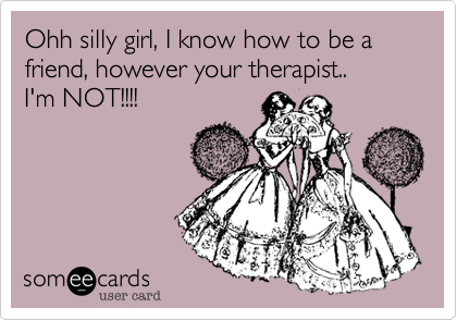 Ohh silly girl, I know how to be a friend, however your therapist..
I'm NOT!!!!