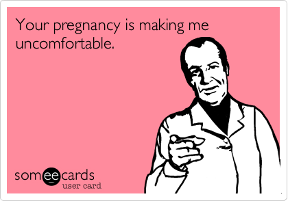 Your pregnancy is making me uncomfortable.