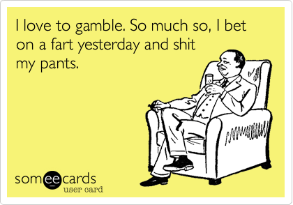 I love to gamble. So much so, I bet on a fart yesterday and shit
my pants. 